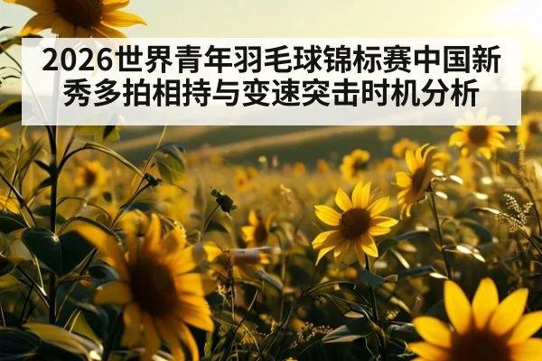 2026世界青年羽毛球锦标赛中国新秀多拍相持与变速突击时机分析