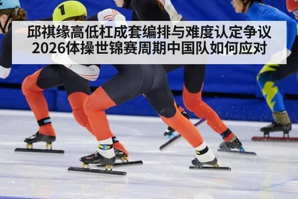 邱祺缘高低杠成套编排与难度认定争议 2026体操世锦赛周期中国队如何应对